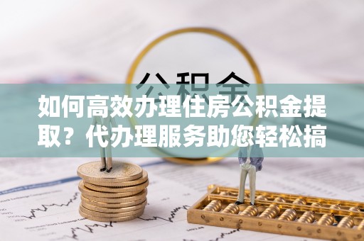 桦川如何高效办理住房公积金提取？代办理服务助您轻松搞定